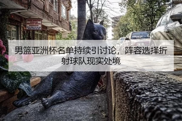 男篮亚洲杯名单持续引讨论，阵容选择折射球队现实处境